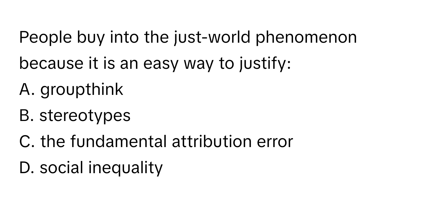 People buy into the just-world phenomenon because it is an easy way to justify:

A. groupthink
B. stereotypes
C. the fundamental attribution error
D. social inequality