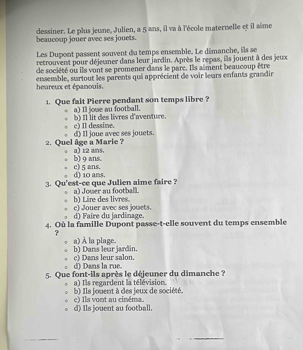 dessiner. Le plus jeune, Julien, a 5 ans, il va à l'école maternelle et il aime
beaucoup jouer avec ses jouets.
Les Dupont passent souvent du temps ensemble. Le dimanche, ils se
retrouvent pour déjeuner dans leur jardin. Après le repas, ils jouent à des jeux
de société ou ils vont se promener dans le parc. Ils aiment beaucoup être
ensemble, surtout les parents qui apprécient de voir leurs enfants grandir
heureux et épanouis.
1. Que fait Pierre pendant son temps libre ?
a) Il joue au football.
b) Il lit des livres d’aventure.
c) Il dessine.
d) Il joue avec ses jouets.
2. Quel âge a Marie ?
a) 12 ans.
b) 9 ans.
c) 5 ans.
d) 10 ans.
3. Qu’est-ce que Julien aime faire ?
a) Jouer au football.
b) Lire des livres.
c) Jouer avec ses jouets.
d) Faire du jardinage.
4. Où la famille Dupont passe-t-elle souvent du temps ensemble
?
a) À la plage.
b) Dans leur jardin.
c) Dans leur salon.
d) Dans la rue.
5. Que font-ils après le déjeuner du dimanche ?
a) Ils regardent la télévision.
b) Ils jouent à des jeux de société.
c) Ils vont au cinéma.
d) Ils jouent au football.
_