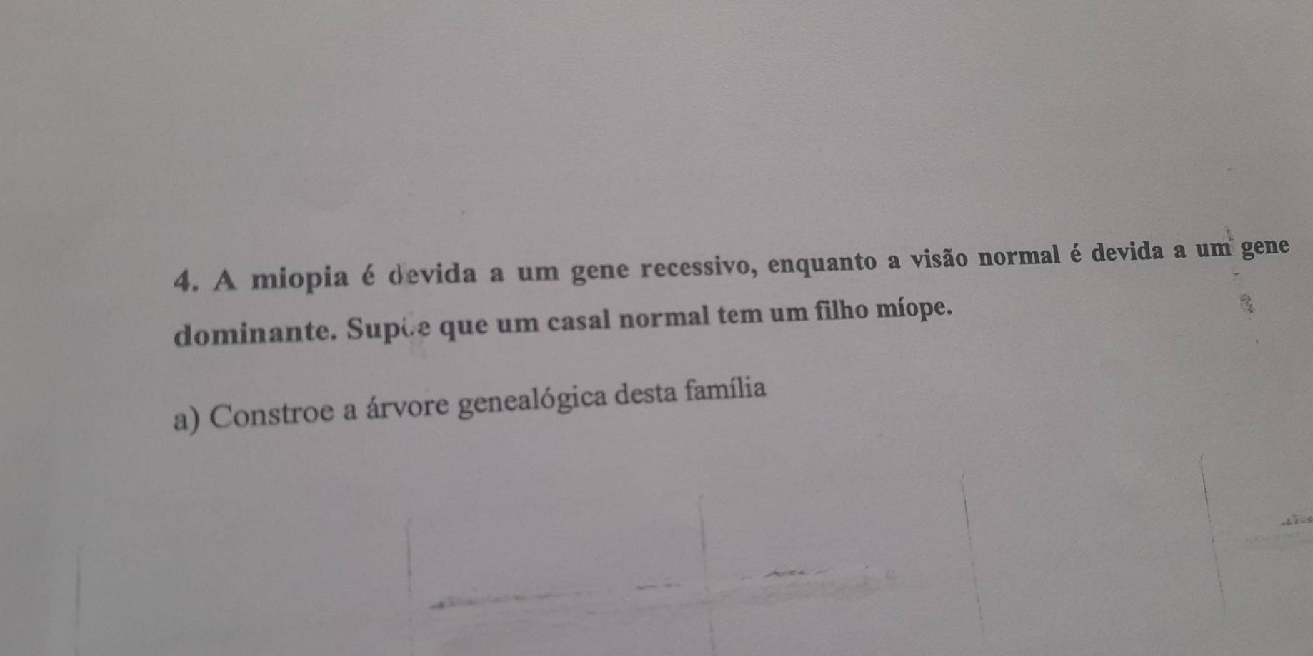 A miopia é devida a um gene recessivo, enquanto a visão normal é devida a um gene 
dominante. Supæe que um casal normal tem um filho míope. 
a) Constroe a árvore genealógica desta família