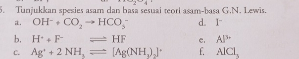 -2 
5. Tunjukkan spesies asam dan basa sesuai teori asam-basa G.N. Lewis. 
a. OH^-+CO_2to HCO_3^(- d. I~ 
b. H^+)+F^-leftharpoons HF e. Al^(3+)
C. Ag^++2NH_3leftharpoons [Ag(NH_3)_2]^+ f. AlCl_3