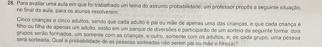 Para avaliar uma aula em que foi trabalhado um tema do assunto probabilidade, um professor propôs a seguinte situação, 
no final da aula, para os alunos resolverem: 
Cinco crianças e cinco adultos, sendo que cada adulto é pai ou mãe de apenas uma das crianças, e que cada criança é 
filho ou filha de apenas um adulto, estão em um parque de diversões e participarão de um sorteio da seguinte forma: dois 
grupos serão formados, um somente com as crianças, e outro, somente com os adultos, e, de cada grupo, uma pessoa 
será sorteada. Qual a probabilidade de as pessoas sorteadas não serem pai ou mãe e filho(a)?