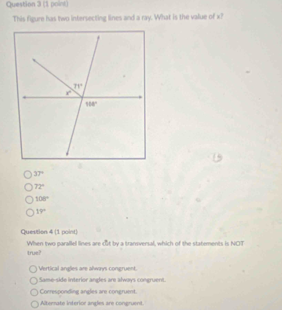 This figure has two intersecting lines and a ray. What is the value of x?
37°
72°
108°
19°
Question 4 (1 point)
When two parallel lines are cut by a transversal, which of the statements is NOT
true?
Vertical angles are always congruent.
Same-side interior angles are always congruent.
Corresponding angles are congruent.
Alternate interior angles are congruent.