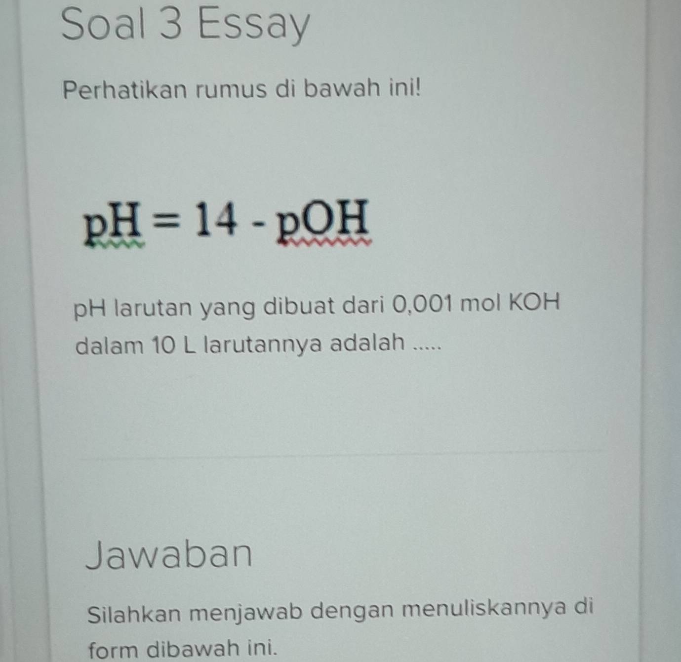 Soal 3 Essay 
Perhatikan rumus di bawah ini!
pH=14-pOH
pH larutan yang dibuat dari 0,001 mol KOH 
dalam 10 L larutannya adalah ..... 
Jawaban 
Silahkan menjawab dengan menuliskannya di 
form dibawah ini.