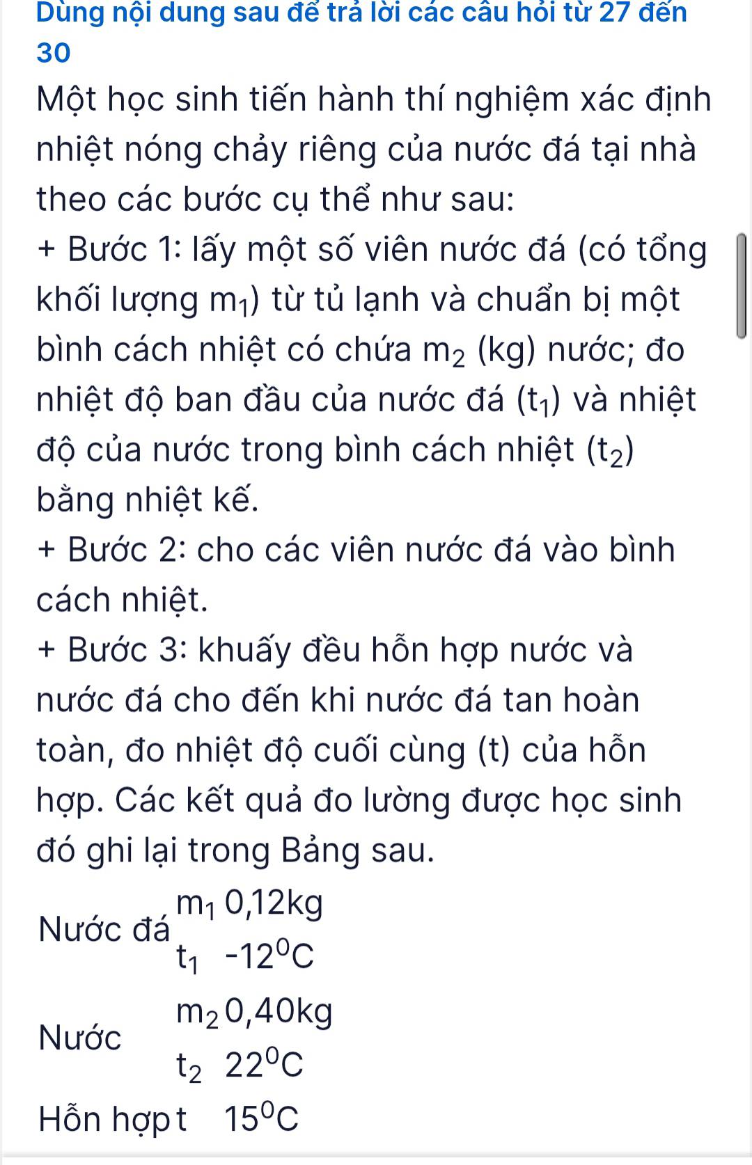 Dùng nội dung sau đế trả lời các câu hỏi từ 27 đến 
30 
Một học sinh tiến hành thí nghiệm xác định 
nhiệt nóng chảy riêng của nước đá tại nhà 
theo các bước cụ thể như sau: 
+ Bước 1: lấy một số viên nước đá (có tổng 
khối lượng m_1) 1 từ tủ lạnh và chuẩn bị một 
bình cách nhiệt có chứa m_2 (kg) nước; đo 
nhiệt độ ban đầu của nước đá (t_1) và nhiệt 
độ của nước trong bình cách nhiệt (t_2)
bằng nhiệt kế. 
+ Bước 2: cho các viên nước đá vào bình 
cách nhiệt. 
+ Bước 3: khuấy đều hỗn hợp nước và 
nước đá cho đến khi nước đá tan hoàn 
toàn, đo nhiệt độ cuối cùng (t) của hỗn 
hợp. Các kết quả đo lường được học sinh 
đó ghi lại trong Bảng sau. 
Nước đá beginarrayr m_10,12kg t_1-12^0Cendarray
m_20,40kg
Nước
t_222°C
Hỗn hợp t 15°C