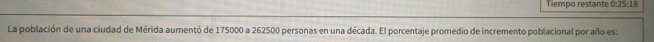Tiempo restante 0:25:18
La población de una ciudad de Mérida aumentó de 175000 a 262500 personas en una década. El porcentaje promedio de incremento poblacional por año es: