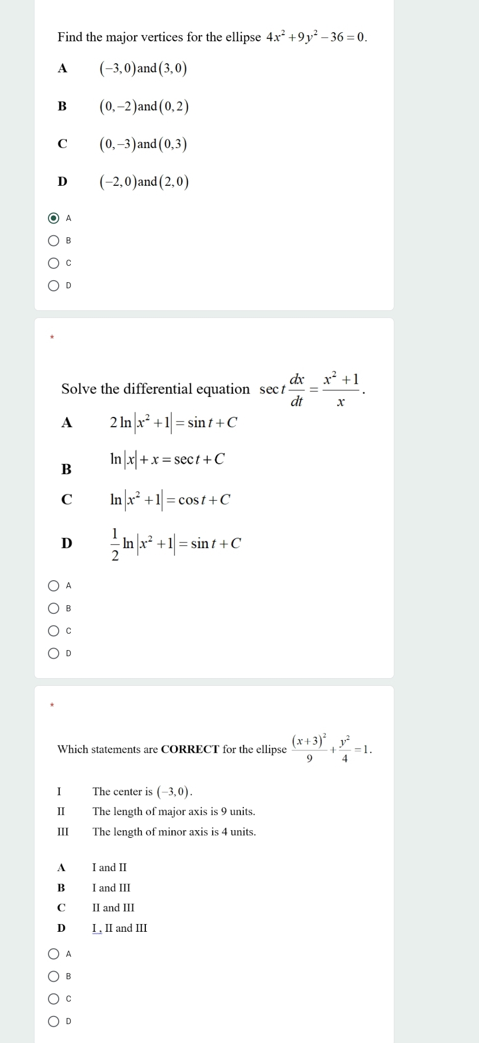 Find the major vertices for the ellipse 4x^2+9y^2-36=0.
A (-3,0) and (3,0)
B (0,-2) and (0,2)
C (0,-3) and (0,3)
D (-2,0) an d(2,0)
A
B
C
D
Solve the differential equation sec t dx/dt = (x^2+1)/x .
A 2ln |x^2+1|=sin t+C
B ln |x|+x=sec t+C
C ln |x^2+1|=cos t+C
D  1/2 ln |x^2+1|=sin t+C
A
B
C
D
Which statements are CORRECT for the ellipse frac (x+3)^29+ y^2/4 =1. 
I The center is (-3,0). 
II The length of major axis is 9 units.
III The length of minor axis is 4 units.
A I and II
B I and III
C II and III
D I , II and III
A
B
C
D