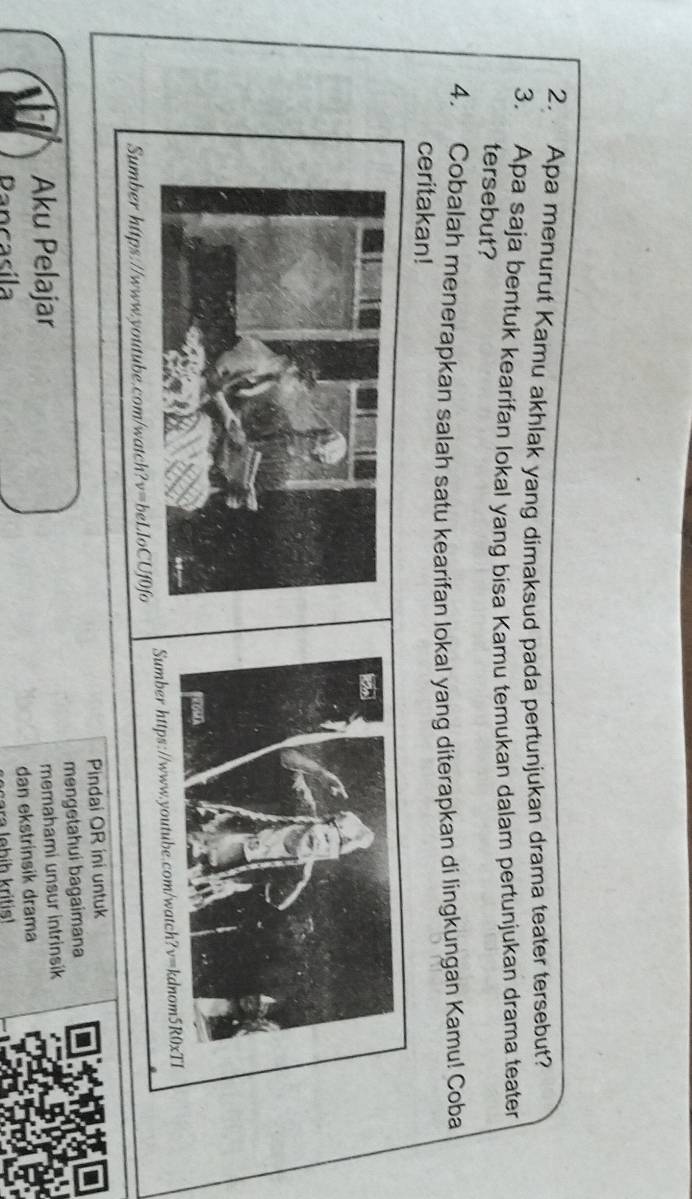 Apa menurut Kamu akhlak yang dimaksud pada pertunjukan drama teater tersebut?
3. Apa saja bentuk kearifan lokal yang bisa Kamu temukan dalam pertunjukan drama teater
tersebut?
4. Cobalah menerapkan salah satu kearifan lokal yang diterapkan di lingkungan Kamu! Coba
ceritakan!
Sumber hitps.//www.youtube.com/watch?v=beLloCUf0fo 
Pindai OR ini untuk
Aku Pelajar mengetahui bagaimana
memahami unsur intrinsik
dan ekstrinsik drama
Dancacíl