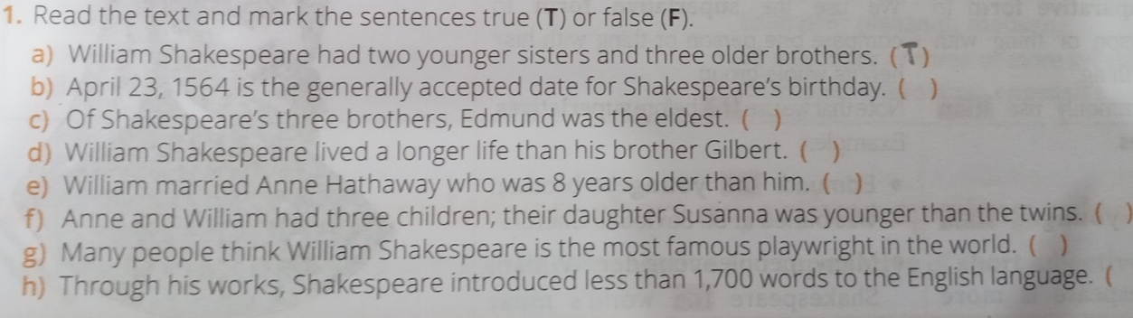 Read the text and mark the sentences true (T) or false (F). 
a) William Shakespeare had two younger sisters and three older brothers. ( ) 
b) April 23, 1564 is the generally accepted date for Shakespeare’s birthday. ( ) 
c) Of Shakespeare’s three brothers, Edmund was the eldest. ( ) 
d) William Shakespeare lived a longer life than his brother Gilbert. ( ) 
e) William married Anne Hathaway who was 8 years older than him. ( ) 
f) Anne and William had three children; their daughter Susanna was younger than the twins. ( 
g) Many people think William Shakespeare is the most famous playwright in the world. ( ) 
h) Through his works, Shakespeare introduced less than 1,700 words to the English language. (