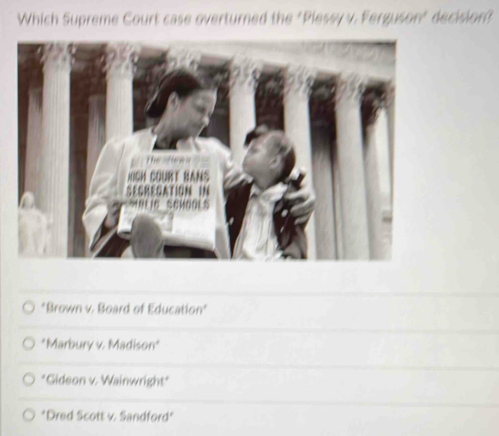 Which Supreme Court case overturned the "Plessy v. Ferguson" decision?
"Brown v. Board of Education
"Marbury v. Madison"
*Gideon v. Wainwright"
*Dred Scott v. Sandford"