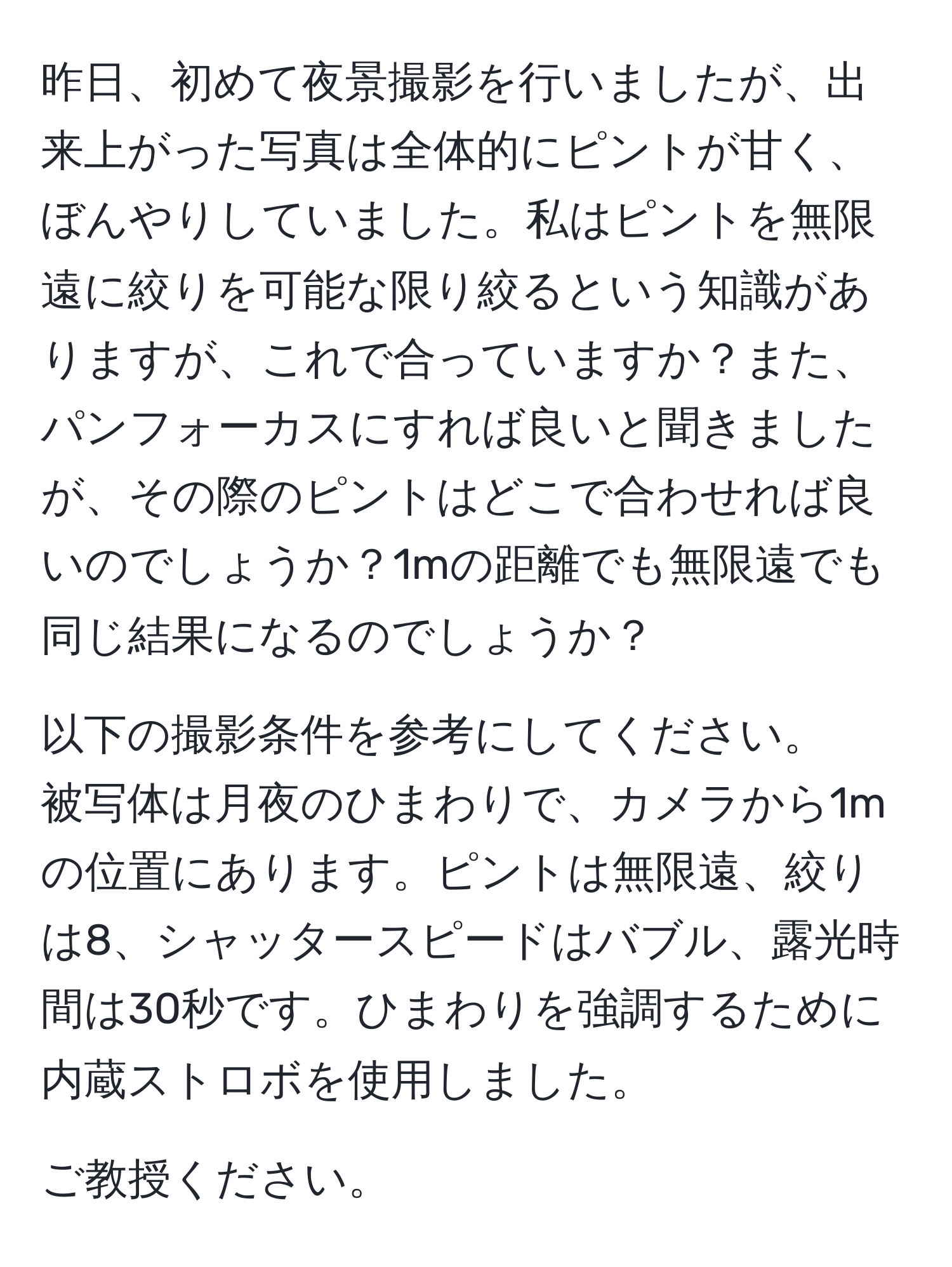 昨日、初めて夜景撮影を行いましたが、出来上がった写真は全体的にピントが甘く、ぼんやりしていました。私はピントを無限遠に絞りを可能な限り絞るという知識がありますが、これで合っていますか？また、パンフォーカスにすれば良いと聞きましたが、その際のピントはどこで合わせれば良いのでしょうか？1mの距離でも無限遠でも同じ結果になるのでしょうか？

以下の撮影条件を参考にしてください。  
被写体は月夜のひまわりで、カメラから1mの位置にあります。ピントは無限遠、絞りは8、シャッタースピードはバブル、露光時間は30秒です。ひまわりを強調するために内蔵ストロボを使用しました。  

ご教授ください。