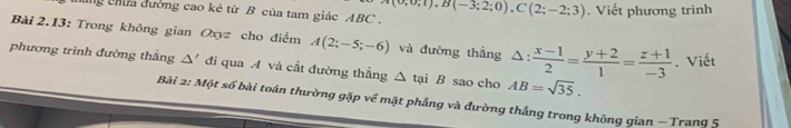 chứa dường cao kẻ từ B của tam giác ABC. (0;0;1), B(-3;2;0), C(2;-2;3). Viết phương trình 
Bài 2.13: Trong không gian Oxyz cho điểm A(2;-5;-6) và đường thắng △ : (x-1)/2 = (y+2)/1 = (z+1)/-3 . Viết 
phương trình đường thẳng △ ' đi qua A và cắt đường thẳng △ taiB sao cho AB=sqrt(35). 
Bài 2: Một số bài toán thường gặp về mặt phẳng và đường thắng trong không gian − Trang 5