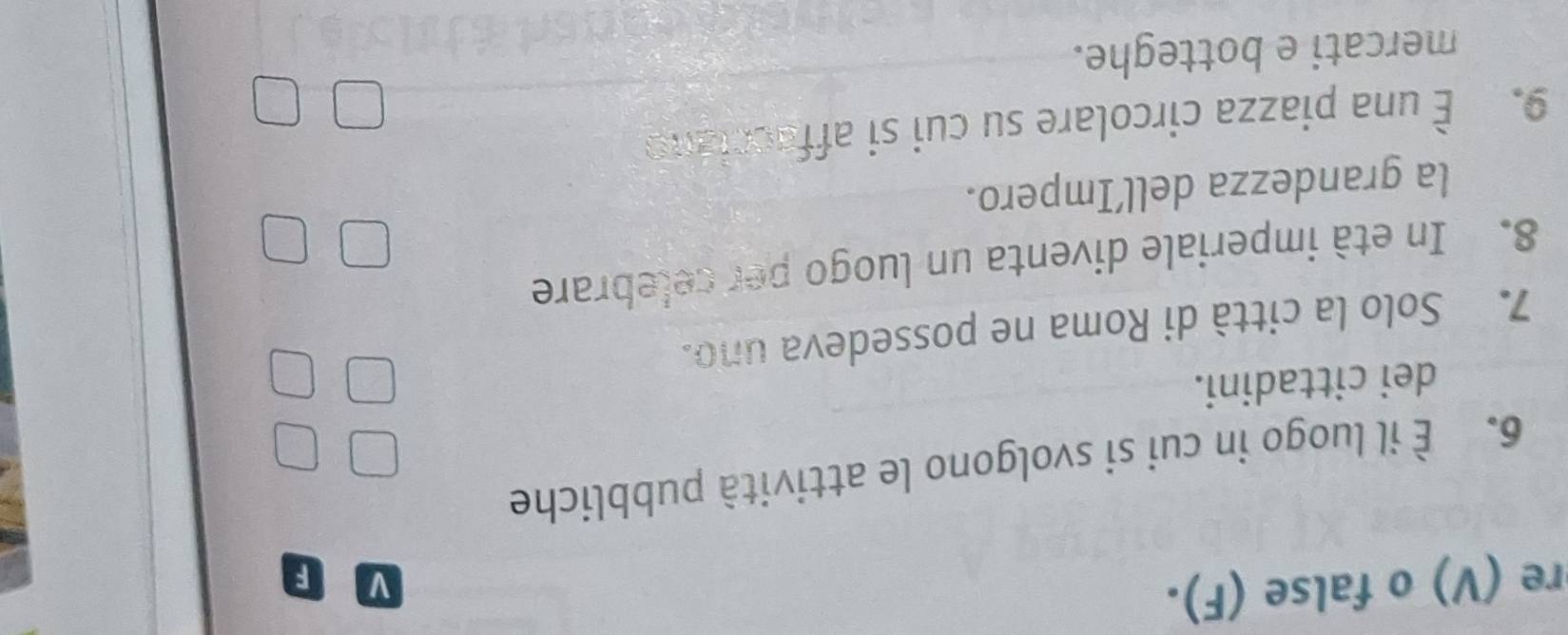 re (V) o false (F). 
V F 
6. È il luogo in cui si svolgono le attività pubbliche 
dei cittadini. 
7. Solo la città di Roma ne possedeva uno. 
8. In età imperiale diventa un luogo per celebrare 
la grandezza dell’Impero. 
9. É una piazza circolare su cui si affacciano 
mercati e botteghe.