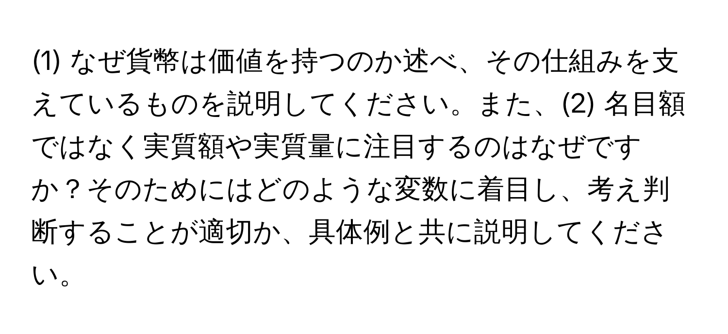 (1) なぜ貨幣は価値を持つのか述べ、その仕組みを支えているものを説明してください。また、(2) 名目額ではなく実質額や実質量に注目するのはなぜですか？そのためにはどのような変数に着目し、考え判断することが適切か、具体例と共に説明してください。