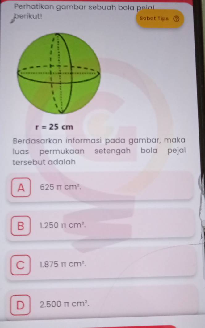 Perhatikan gambar sebuah bola i 
berikut! Sobat Tips
r=25cm
Berdasarkan informasi pada gambar, maka
luas permukaan setengah bola pejal
tersebut adalah
A 625π cm^2.
B 1.250π cm^2.
C 1.875π cm^2.
D 2.500π cm^2.