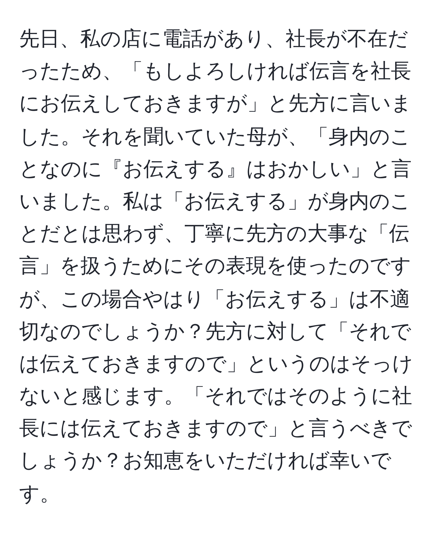 先日、私の店に電話があり、社長が不在だったため、「もしよろしければ伝言を社長にお伝えしておきますが」と先方に言いました。それを聞いていた母が、「身内のことなのに『お伝えする』はおかしい」と言いました。私は「お伝えする」が身内のことだとは思わず、丁寧に先方の大事な「伝言」を扱うためにその表現を使ったのですが、この場合やはり「お伝えする」は不適切なのでしょうか？先方に対して「それでは伝えておきますので」というのはそっけないと感じます。「それではそのように社長には伝えておきますので」と言うべきでしょうか？お知恵をいただければ幸いです。