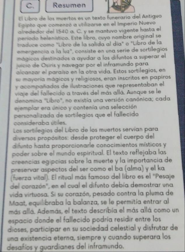 Resumen
El lbro de los muertos es un texto funerario del Antiguo
Egipto que comenzó a utilizarse en el Imperio Nuevo
alrededor del 1540 a. C. y se mantuvo vigente hasta el
período helenístico. Este libro, cuyo nombre original se
traduce como "Libro de la salida al día" o "Libro de la
emergencia a la luz', consiste en una serie de sortilegios
mágicos destinados a ayudar a los difuntos a superar el
juicio de Osiris y navegar por el inframundo para
alcanzar el paraíso en la otra vida. Estos sortilegios, en
sue mayoría mágicos y religiosos, eran inscritos en papiros
y acompañados de ilustraciones que representaban el
viaje del fallecido a través del más allá. Aunque se le
denomina "Libro", no existía una versión canónica; cada
ejemplar era único y contenía una selección
personalizada de sortilegios que el fallecido
consideraba útiles.
Los sortilegios del Libro de los muertos servían para
diversos propósitos: desde proteger el cuerpo del
difunto hasta proporcionarle conocimientos místicos y
poder sobre el mundo espiritual. El texto reflejaba las
creencias egipcias sobre la muerte y la importancia de
preservar aspectos del ser como el ba (alma) y el ka
(fuerza vital). El ritual más famoso del libro es el "Pesaje
del corazón", en el cual el difunto debía demostrar una
vida virtuosa. Si su corazón, pesado contra la pluma de
Maat, equilibraba la balanza, se le permitía entrar al
más allá. Además, el texto describía el más allá como un
espacio donde el fallecido podría residir entre los
dioses, participar en su sociedad celestial y disfrutar de
una existencia eterna, siempre y cuando superara los
desafíos y guardianes del inframundo.