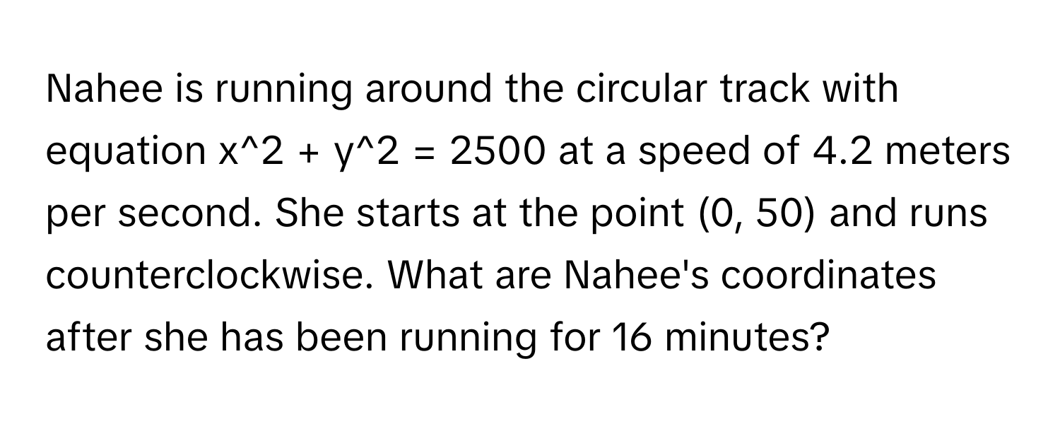 Nahee is running around the circular track with equation x^2 + y^2 = 2500 at a speed of 4.2 meters per second. She starts at the point (0, 50) and runs counterclockwise. What are Nahee's coordinates after she has been running for 16 minutes?