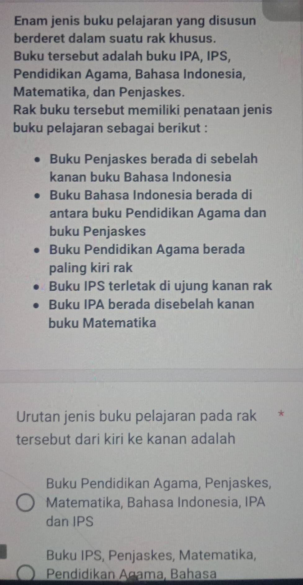 Enam jenis buku pelajaran yang disusun
berderet dalam suatu rak khusus.
Buku tersebut adalah buku IPA, IPS,
Pendidikan Agama, Bahasa Indonesia,
Matematika, dan Penjaskes.
Rak buku tersebut memiliki penataan jenis
buku pelajaran sebagai berikut :
Buku Penjaskes berada di sebelah
kanan buku Bahasa Indonesia
Buku Bahasa Indonesia berada di
antara buku Pendidikan Agama dan
buku Penjaskes
Buku Pendidikan Agama berada
paling kiri rak
Buku IPS terletak di ujung kanan rak
Buku IPA berada disebelah kanan
buku Matematika
Urutan jenis buku pelajaran pada rak *
tersebut dari kiri ke kanan adalah
Buku Pendidikan Agama, Penjaskes,
Matematika, Bahasa Indonesia, IPA
dan IPS
Buku IPS, Penjaskes, Matematika,
Pendidikan Agama, Bahasa