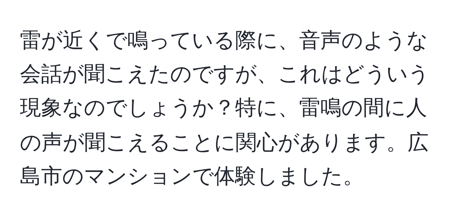 雷が近くで鳴っている際に、音声のような会話が聞こえたのですが、これはどういう現象なのでしょうか？特に、雷鳴の間に人の声が聞こえることに関心があります。広島市のマンションで体験しました。