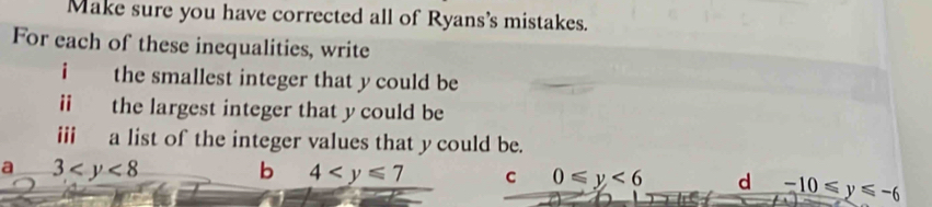 Make sure you have corrected all of Ryans's mistakes.
For each of these inequalities, write
i the smallest integer that y could be
ii the largest integer that y could be
iii a list of the integer values that ycould be.
a 3
b 4 C 0≤slant y<6</tex> d -10≤slant y≤slant -6