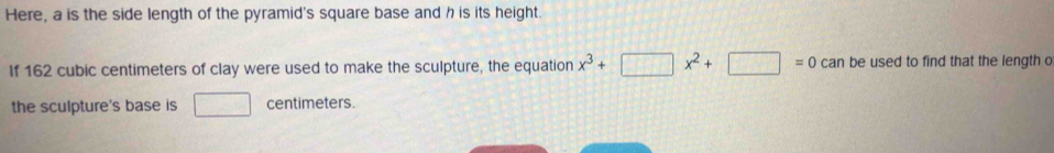 Here, a is the side length of the pyramid's square base and h is its height. 
If 162 cubic centimeters of clay were used to make the sculpture, the equation x^3+□ x^2+□ =0 can be used to find that the length o 
the sculpture's base is □ centimeters.