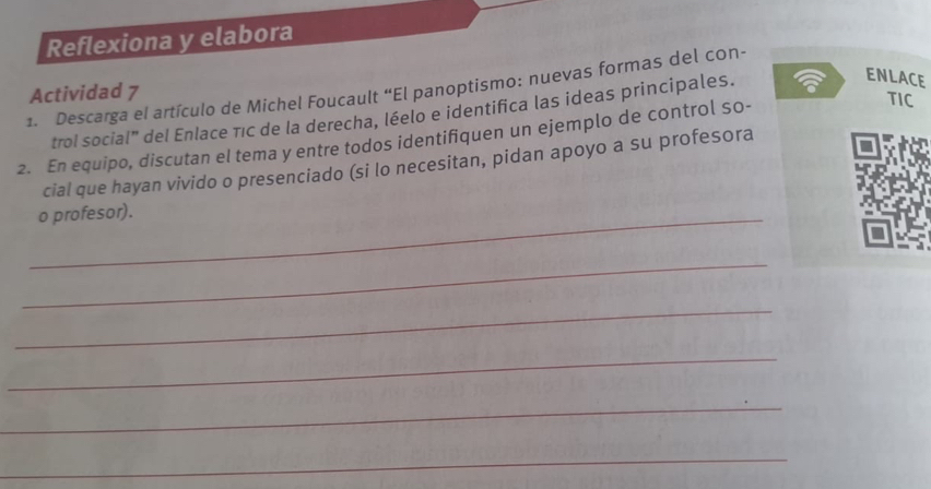 Reflexiona y elabora 
ENLACE 
1. Descarga el artículo de Michel Foucault “El panoptismo: nuevas formas del con- Actividad 7 
TIC 
trol social" del Enlace Tıc de la derecha, léelo e identifica las ideas principales. 
2. En equipo, discutan el tema y entre todos identifiquen un ejemplo de control so- 
cial que hayan vivido o presenciado (si lo necesitan, pidan apoyo a su profesora 
_o profesor). 
_ 
_ 
_ 
_ 
_