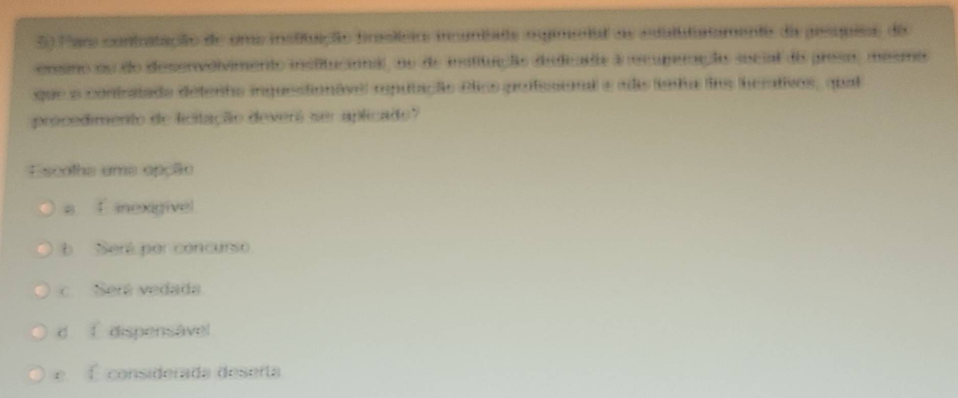 Para contitação de uma instifuação frslírio incuntate osintal as estulututamento da pesquies da
ensino ou do desenvolvimento insfitucional, no de insfitução didiade à mcuperação social do preso, mesmo
que a contratada detenho inquestionável mputação Plics poffesional e ada fnta fos herativos, qual
procedimento de licitação deverá ser aplicado?
Escolha uma epção
a 4 inexigivel
b Será por concursio
c Seré vedada
C 1 dispensável
É considerada deserta