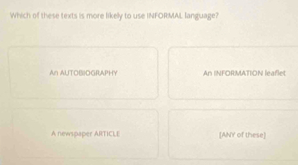 Which of these texts is more likely to use INFORMAL language?
An AUTOBIOGRAPHY An INFORMATION leaflet
A newspaper ARTICLE [ANY of these]