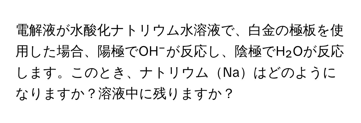 電解液が水酸化ナトリウム水溶液で、白金の極板を使用した場合、陽極でOH⁻が反応し、陰極でH₂Oが反応します。このとき、ナトリウムNaはどのようになりますか？溶液中に残りますか？