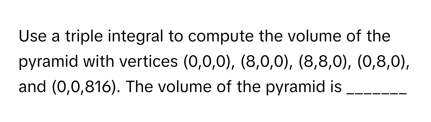 Use a triple integral to compute the volume of the pyramid with vertices (0,0,0), (8,0,0), (8,8,0), (0,8,0), and (0,0,816). The volume of the pyramid is _______