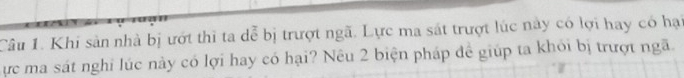 Khi sản nhà bị ướt thì ta dễ bị trượt ngã. Lực ma sát trượt lúc này có lợi hay có hại 
ực ma sát nghi lúc này có lợi hay có hại? Nêu 2 biện pháp đề giúp ta khói bị trượt ngã