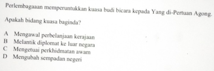 Perlembagaaan memperuntukkan kuasa budi bicara kepada Yang di-Pertuan Agong.
Apakah bidang kuasa baginda?
A Mengawal perbelanjaan kerajaan
B Melantik diplomat ke luar negara
C Mengetuai perkhidmatan awam
D Mengubah sempadan negeri