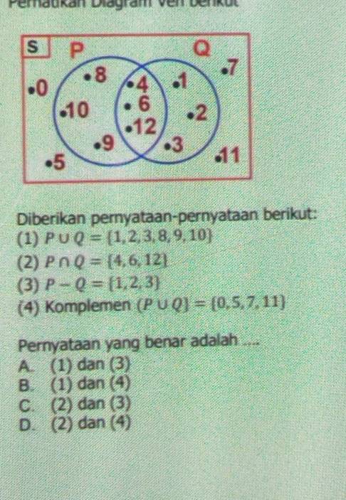 Pemaukan Diagram ven Denkul
Diberikan pernyataan-pernyataan berikut:
(1) P∪ Q= 1,2,3,8,9,10
(2) P∩ Q= 4,6,12
(3) P-Q= 1,2,3
(4) Komplemen (P∪ Q)= 0,5,7,11
Pernyataan yang benar adalah ....
A. (1) dạn (3)
B. (1) dan (4)
C. (2) dan (3)
D. (2) dan (4)