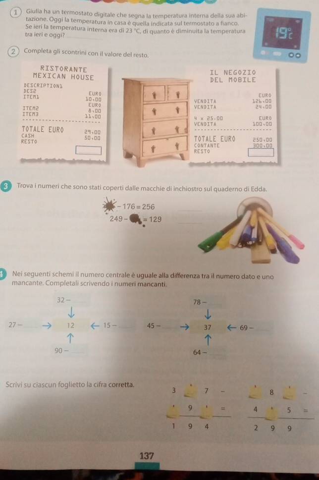 Giulia ha un termostato digitale che segna la temperatura interna della sua abi- 
tazione. Oggi la temperatura in casa è quella indicata sul termostato a fianco. 
Se ieri la temperatura interna era di 23°C
tra ieri e oggi? , di quanto è diminuita la temperatura 192
2 Completa gli scontrini con il valore del resto. 
RISTORANTE IL NEGOZIO 
MEXICAN HOUSE DEL MOBILE 
DESCRIPTIONL 
D ES2 
ITEMI 10,00 FurA EURO 
VEN D I T A 12b+00
EURC 
VENDITA 24-00
ITEN2 8,DD 4* 25.00
ITEM3 33,00 EURO 
VENDITA 100-00
TOTALE EURO 29sqrt(00)
CASH 50,00
RESTO CONTANTE TOTALE EURO 250sqrt(00)
300,00
RESTO 
2 Trova i numeri che sono stati coperti dalle macchie di inchiostro sul quaderno di Edda. 
_ -176=256
249-□ =129 _ 
Nei seguenti schemi il numero centrale é uguale alla differenza tra il numero dato e uno 
mancante. Completali scrivendo i numeri mancanti. 
32 -_ 
_ 78-
27 -_ 12 15 _ 45- 37 69 -_
90- _64 -_ 
Scrivi su ciascun foglietto la cifra corretta. 
^circ  8_ 
beginarrayr 327- · 91= hline 194endarray  4/2 beginarrayr 49 5=/9 
137