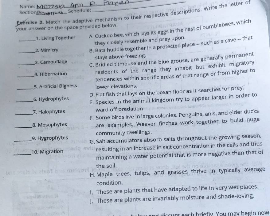 Name:
Section
Schedule:
Exercise 2. Match the adaptive mechanism to their respective descriptions. Write the letter of
your answer on the space provided below.
1. Living Together A. Cuckoo bee, which lays its eggs in the nest of bumblebees, which
they closely resemble and prey upon.
_2. Mimicry B. Bats huddle together in a protected place -- such as a cave -- that
3. Camouflage stays above freezing.
C. Bridled titmouse and the blue grouse, are generally permanent
_4. Hibernation residents of the range they inhabit but exhibit migratory
tendencies within specific areas of that range or from higher to
5. Artificial Bigness lower elevations.
_6. Hydrophytes D. Flat fish that lays on the ocean floor as it searches for prey.
E. Species in the animal kingdom try to appear larger in order to
_7. Halophytes ward off predation
F. Some birds live in large colonies. Penguins, anis, and eider ducks
_8. Mesophytes are examples. Weaver finches work together to build huge
community dwellings.
_9. Hygrophytes G. Salt accumulators absorb salts throughout the growing season,
_10. Migration resulting in an increase in salt concentration in the cells and thus
maintaining a water potential that is more negative than that of
the soil.
H.Maple trees, tulips, and grasses thrive in typically average
condition.
I. These are plants that have adapted to life in very wet places.
J. These are plants are invariably moisture and shade-loving.
d discuss each briefly. You may begin now
