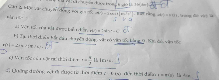 ng thà vật di chuyển được trong 6 giờ là 36(km)
Câu 2: Một vật chuyển động với gia tốc a(t)=2cos t(m/s^2). Biết rằng a(t)=v'(t) , trong đó v(t) là 
vận tốc. 
a) Vận tốc của vật được biễu diễn v(t)=2sin t+C
b) Tại thời điểm bắt đầu chuyển động, vật có vận tốc bằng 0. Khi đó, vận tốc
v(t)=2sin t(m/s). 
c) Vận tốc của vật tại thời điềm t= π /2  là 1m/s. 
d) Quãng đường vật đi được từ thời điểm t=0(s) đến thời điểm t=π (s) là 4m.