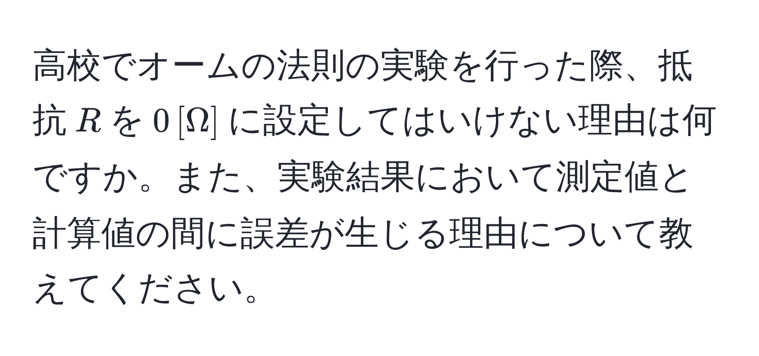 高校でオームの法則の実験を行った際、抵抗$R$を$0 , [Omega]$に設定してはいけない理由は何ですか。また、実験結果において測定値と計算値の間に誤差が生じる理由について教えてください。