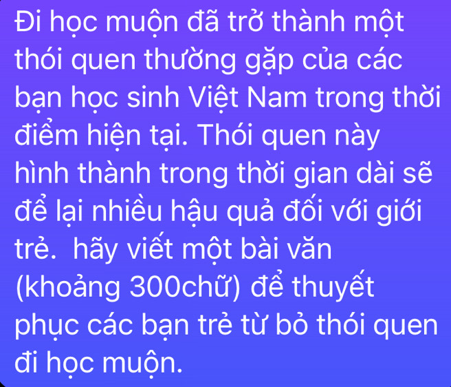 Đi học muộn đã trở thành một 
thói quen thường gặp của các 
bạn học sinh Việt Nam trong thời 
điểm hiện tại. Thói quen này 
hình thành trong thời gian dài sẽ 
để lại nhiều hậu quả đối với giới 
trẻ. hãy viết một bài văn 
(khoảng 300chữ) để thuyết 
phục các bạn trẻ từ bỏ thói quen 
đi học muộn.