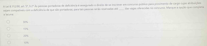 A Lei 8.112/90, art. 5°, 52° As pessoas portadoras de deficiência é assegurado o direito de se inscrever em concurso público para provimento de cargo cujas atribuições
sejam compatíveis com a deficiência de que são portadoras; para tais pessoas serão reservadas até_ das vagas oferecidas no concurso. Marque a opção que completa
a lacuna
30%
15%
20%
10%