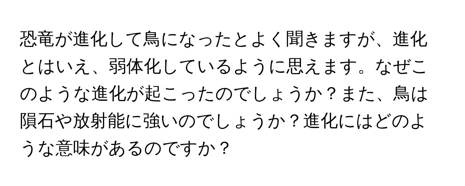 恐竜が進化して鳥になったとよく聞きますが、進化とはいえ、弱体化しているように思えます。なぜこのような進化が起こったのでしょうか？また、鳥は隕石や放射能に強いのでしょうか？進化にはどのような意味があるのですか？