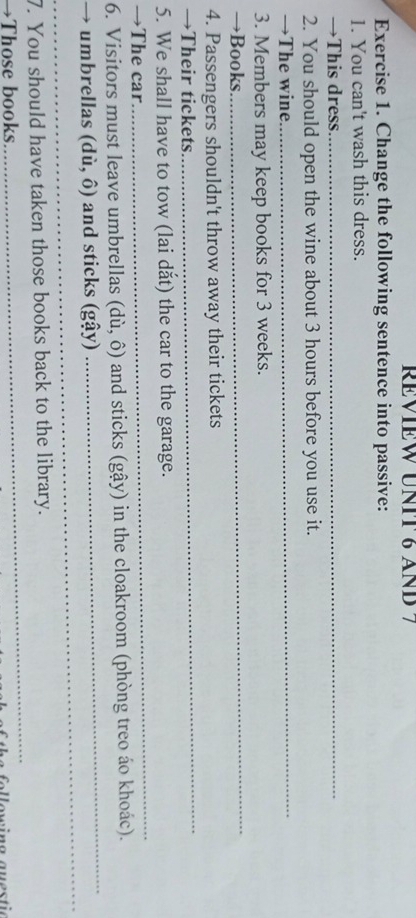REVIEW UNIT 6 AND 7 
Exercise 1. Change the following sentence into passive: 
1. You can't wash this dress. 
→This dress_ 
2. You should open the wine about 3 hours before you use it. 
→The wine. 
_ 
3. Members may keep books for 3 weeks. 
→Books. 
_ 
_ 
4. Passengers shouldn't throw away their tickets 
→Their tickets 
5. We shall have to tow (lai dắt) the car to the garage. 
→The car 
_ 
6. Visitors must leave umbrellas (di,hat o) and sticks (gậy) in the cloakroom (phòng treo áo khoác). 
_ 
→ umbrellas (di,hat o) and sticks (gậy) 
_ 
_ 
7. You should have taken those books back to the library. 
→Those books
