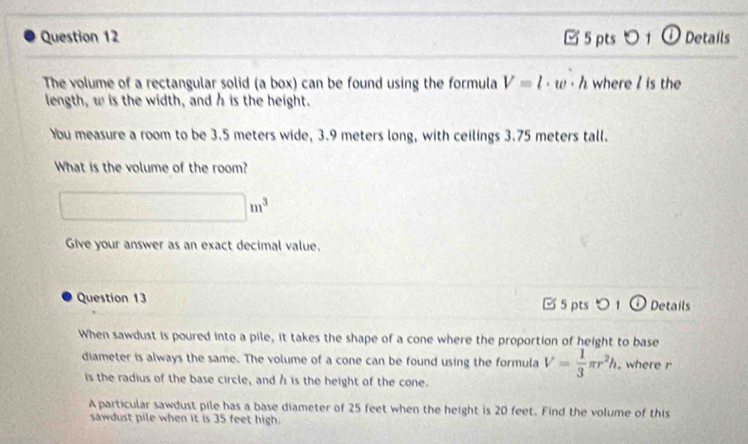 0 1 ① Details 
The volume of a rectangular solid (a box) can be found using the formula V=l· w· h where / is the 
length, w is the width, and h is the height. 
You measure a room to be 3.5 meters wide, 3.9 meters long, with ceilings 3.75 meters tall. 
What is the volume of the room?
□ m^3
Give your answer as an exact decimal value, 
Question 13 [ 5 pts○ 1 Details 
When sawdust is poured into a pile, it takes the shape of a cone where the proportion of height to base 
diameter is always the same. The volume of a cone can be found using the formula V= 1/3 π r^2h , where r
is the radius of the base circle, and h is the height of the cone. 
A particular sawdust pile has a base diameter of 25 feet when the height is 20 feet. Find the volume of this 
sawdust pile when it is 35 feet high.