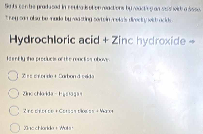 Salts can be produced in neutralisation reactions by reacting an acid with a base,
They can also be made by reacting certain metals directly with acids,
Hydrochloric acid + Zinc hydroxide →
Identify the products of the reaction above.
Zinc chloride + Carbon dioxide
Zinc chloride + Hydrogen
Zinc chloride + Carbon dioxide + Water
Zinc chloride + Water