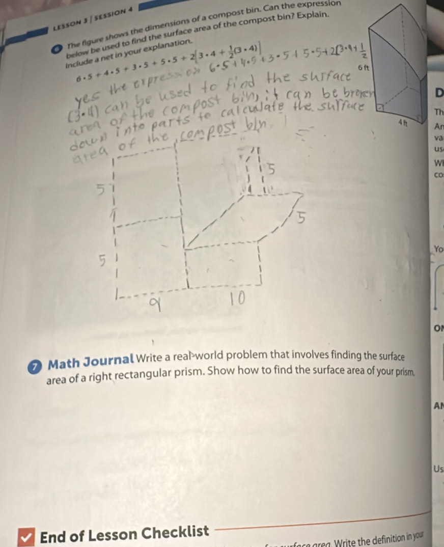 LESSON 3 | SESSION 4 
The figure shows the dimensions of a compost bin. Can the expression 
below be used to find the surface area of the compost bin? Explain
6· 5+4· 5+3· 5+5· 5+2[3· 4+ 1/2 (3· 4)]
Include a net in your explanation. 
D 
Th 
An 
va 
us 
Wi 
CO 
Yo 
o 
⑦ Math Journal Write a real-world problem that involves finding the surface 
area of a right rectangular prism. Show how to find the surface area of your prism 
A 
Us 
_ 
End of Lesson Checklist 
ra grea rite the definition in your