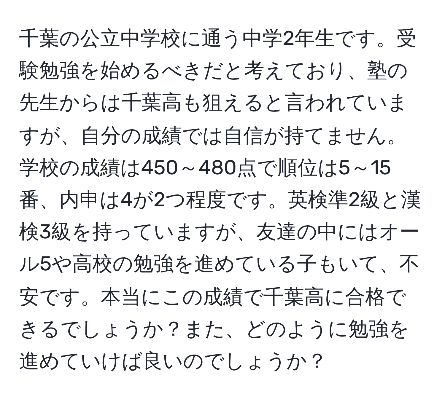 千葉の公立中学校に通う中学2年生です。受験勉強を始めるべきだと考えており、塾の先生からは千葉高も狙えると言われていますが、自分の成績では自信が持てません。学校の成績は450～480点で順位は5～15番、内申は4が2つ程度です。英検準2級と漢検3級を持っていますが、友達の中にはオール5や高校の勉強を進めている子もいて、不安です。本当にこの成績で千葉高に合格できるでしょうか？また、どのように勉強を進めていけば良いのでしょうか？