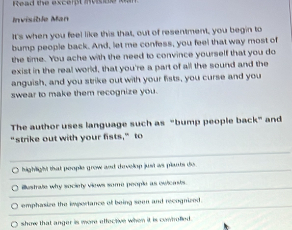Read the excerpt invisible Man.
Invisible Man
It's when you feel like this that, out of resentment, you begin to
bump people back. And, let me confess, you feel that way most of
the time. You ache with the need to convince yourself that you do
exist in the real world, that you're a part of all the sound and the
anguish, and you strike out with your fists, you curse and you
swear to make them recognize you.
The author uses language such as “bump people back” and
“strike out with your fists,” to
highlight that people grow and develop just as plants do.
illustrate why society views some people as outcasts.
emphasize the importance of being seen and recognized.
show that anger is more effective when it is controlled .