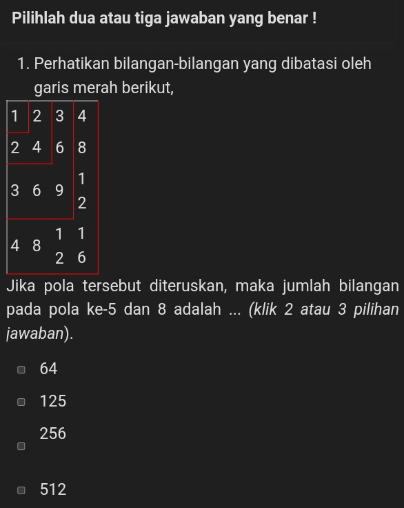 Pilihlah dua atau tiga jawaban yang benar !
1. Perhatikan bilangan-bilangan yang dibatasi oleh
garis merah berikut,
1 2 3 4
2 4 6 8
1
3 6 I 9
2
1 1
4 8
2 6
Jika pola tersebut diteruskan, maka jumlah bilangan
pada pola ke -5 dan 8 adalah ... (klik 2 atau 3 pilihan
jawaban).
64
125
256
512