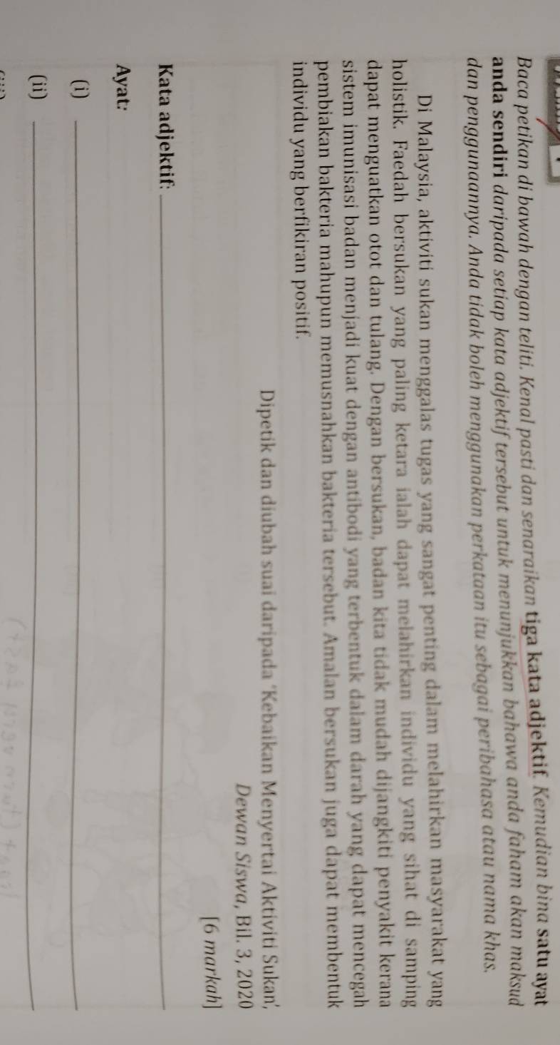 Baca petikan di bawah dengan teliti. Kenal pasti dan senaraikan tiga kata adjektif. Kemudian bina satu ayat 
anda sendiri daripada setiap kata adjektif tersebut untuk menunjukkan bahawa anda faham akan maksud 
dan penggunaannya. Anda tidak boleh menggunakan perkataan itu sebagai peribahasa atau nama khas. 
Di Malaysia, aktiviti sukan menggalas tugas yang sangat penting dalam melahirkan masyarakat yang 
holistik. Faedah bersukan yang paling ketara ialah dapat melahirkan individu yang sihat di samping 
dapat menguatkan otot dan tulang. Dengan bersukan, badan kita tidak mudah dijangkiti penyakit kerana 
sistem imunisasi badan menjadi kuat dengan antibodi yang terbentuk dalam darah yang dapat mencegah 
pembiakan bakteria mahupun memusnahkan bakteria tersebut. Amalan bersukan juga dapat membentuk 
individu yang berfikiran positif. 
Dipetik dan diubah suai daripada ‘Kebaikan Menyertai Aktiviti Sukan, 
Dewan Siswa, Bil. 3, 2020 
[6 markah] 
Kata adjektif:_ 
Ayat: 
(i)_ 
(ii)_