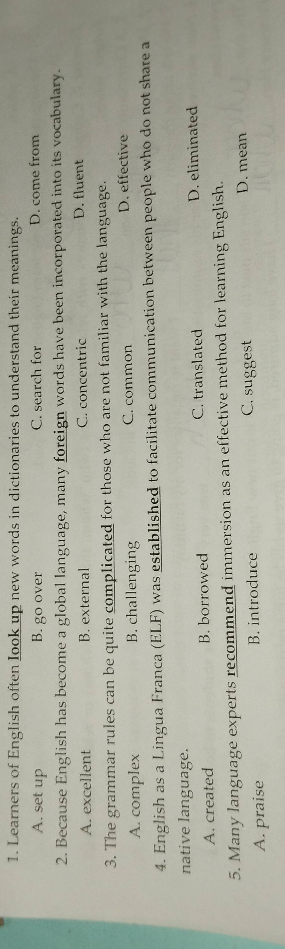 Learners of English often look up new words in dictionaries to understand their meanings.
A. set up B. go over C. search for D. come from
2. Because English has become a global language, many foreign words have been incorporated into its vocabulary.
A. excellent B. external C. concentric
D. fluent
3. The grammar rules can be quite complicated for those who are not familiar with the language.
A. complex B. challenging C. common
D. effective
4. English as a Lingua Franca (ELF) was established to facilitate communication between people who do not share a
native language.
C. translated
A. created B. borrowed D. eliminated
5. Many language experts recommend immersion as an effective method for learning English.
A. praise B. introduce C. suggest
D. mean