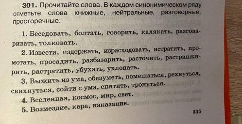 Прочиτайτе слова. Вκаждом синонимическом ряду 
отметьте слова книжные, нейтральные, разговорные， 
просторечные. 
1. Беседовать, болтать, говориτь, каллкать, разгова- 
ривать, толковать. 
2. Извести， издержать, израсходовать, истратить, про- 
Мотать, просадить, разбазарить, расточить, растранжи- 
рить, растратить, убухать, ухлоπать, 
3. Выжить из ума, обезуметь, помешаться, рехнуться, 
свихΗутьСя, сойτи с ума, спяΤиΤь, тронуться. 
4. Вселенная, космос, мир, свет. 
5. Возмездие, кара, наказание. 
335